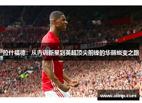 拉什福德:从青训新星到英超顶尖前锋的华丽蜕变之路